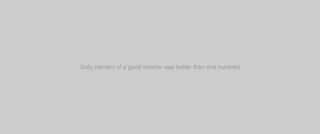 Sixty percent of a good income was better than one hundred